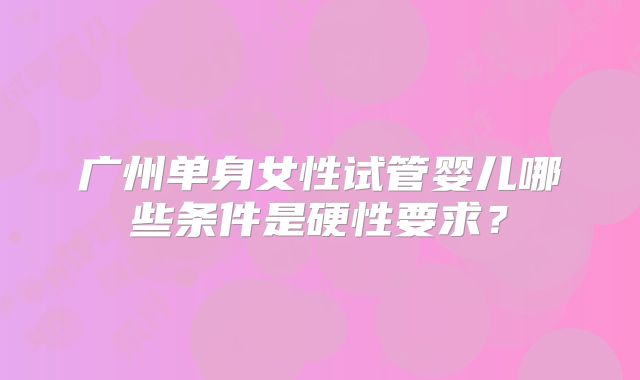 广州单身女性试管婴儿哪些条件是硬性要求？