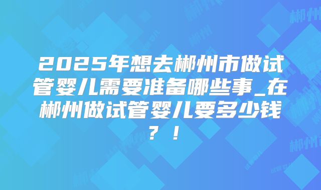 2025年想去郴州市做试管婴儿需要准备哪些事_在郴州做试管婴儿要多少钱？！