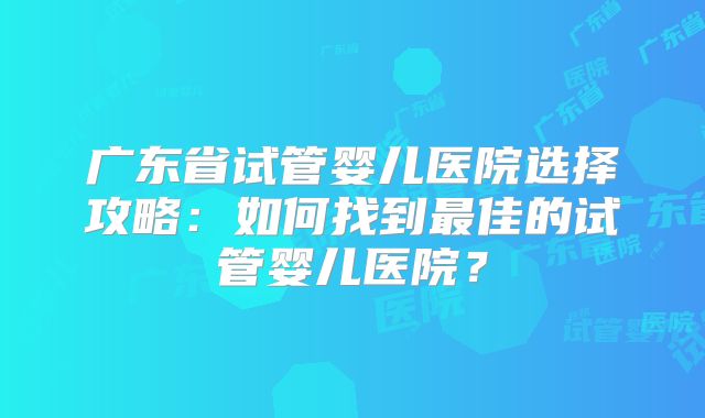 广东省试管婴儿医院选择攻略：如何找到最佳的试管婴儿医院？