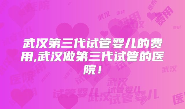 武汉第三代试管婴儿的费用,武汉做第三代试管的医院！