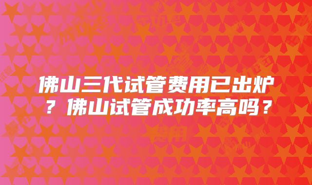 佛山三代试管费用已出炉?佛山试管成功率高吗?
