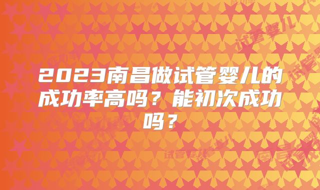 2023南昌做试管婴儿的成功率高吗？能初次成功吗？