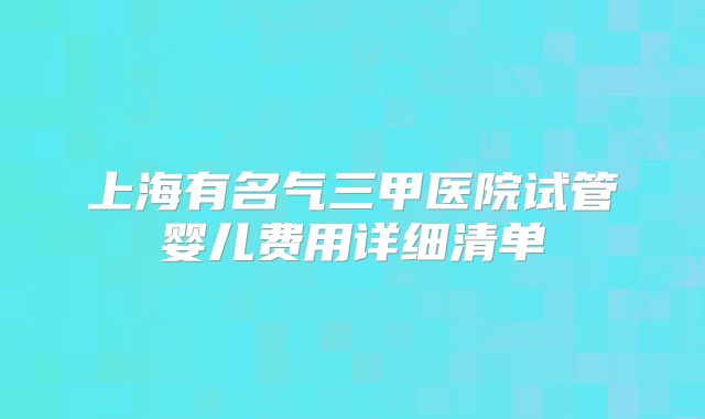上海有名气三甲医院试管婴儿费用详细清单