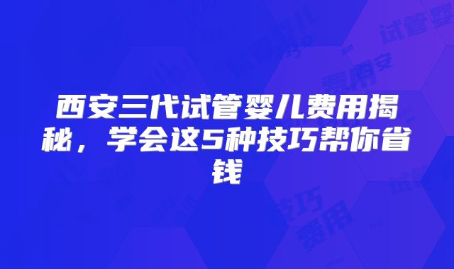西安三代试管婴儿费用揭秘，学会这5种技巧帮你省钱