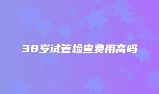 38岁试管检查费用高吗