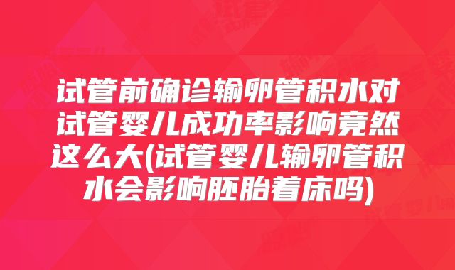 试管前确诊输卵管积水对试管婴儿成功率影响竟然这么大(试管婴儿输卵管积水会影响胚胎着床吗)