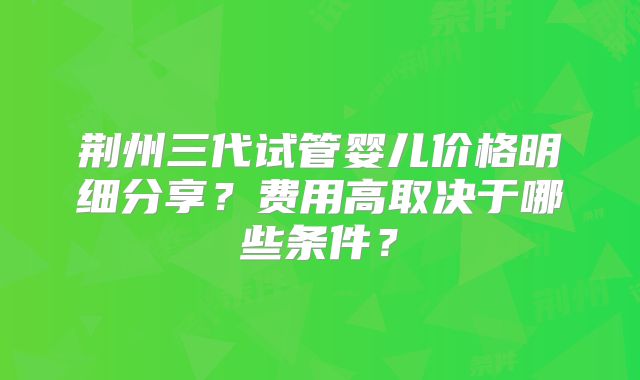 荆州三代试管婴儿价格明细分享？费用高取决于哪些条件？