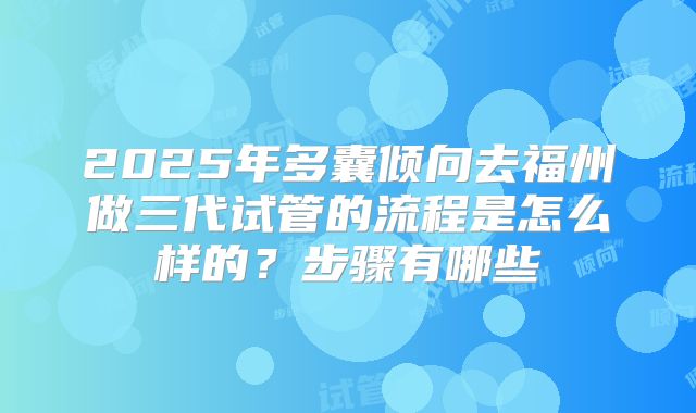 2025年多囊倾向去福州做三代试管的流程是怎么样的?步骤有哪些