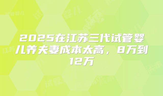 2025在江苏三代试管婴儿养夫妻成本太高，8万到12万