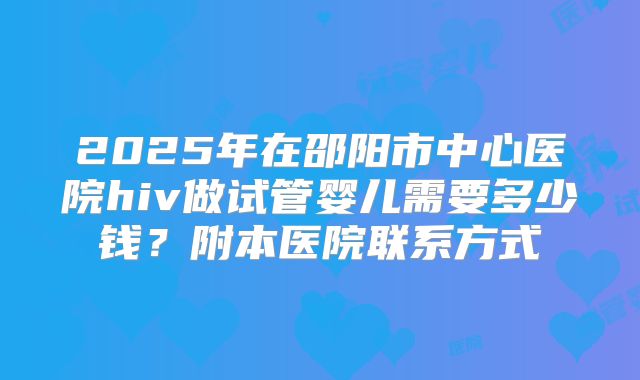 2025年在邵阳市中心医院hiv做试管婴儿需要多少钱？附本医院联系方式
