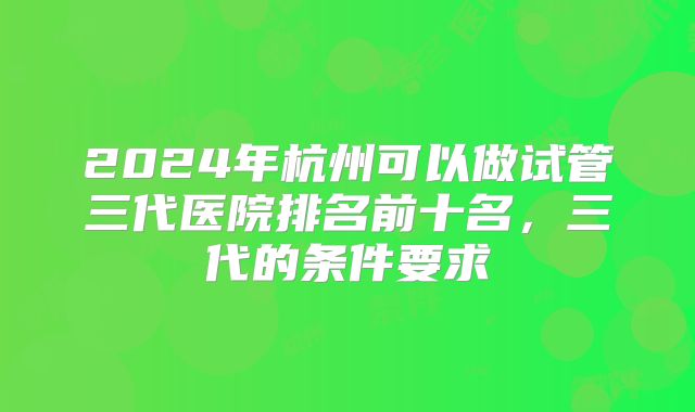 2024年杭州可以做试管三代医院排名前十名，三代的条件要求