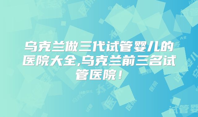 乌克兰做三代试管婴儿的医院大全,乌克兰前三名试管医院!