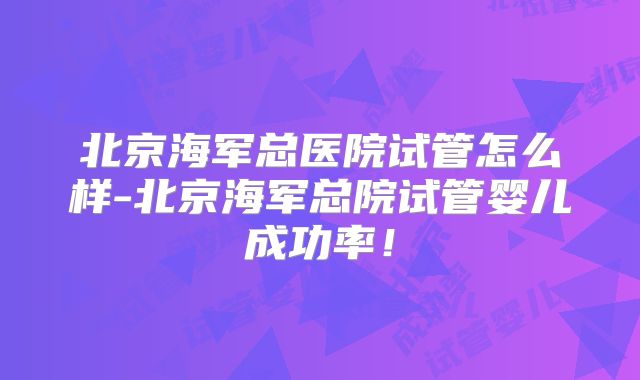 北京海军总医院试管怎么样-北京海军总院试管婴儿成功率！