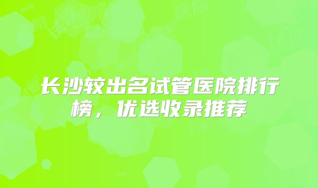 长沙较出名试管医院排行榜,优选收录推荐