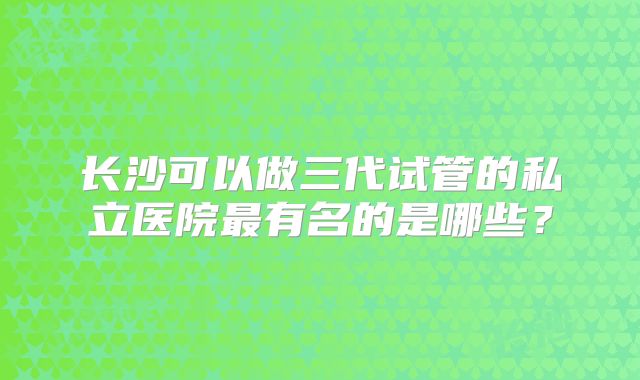 长沙可以做三代试管的私立医院最有名的是哪些?