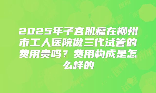 2025年子宫肌瘤在柳州市工人医院做三代试管的费用贵吗？费用构成是怎么样的