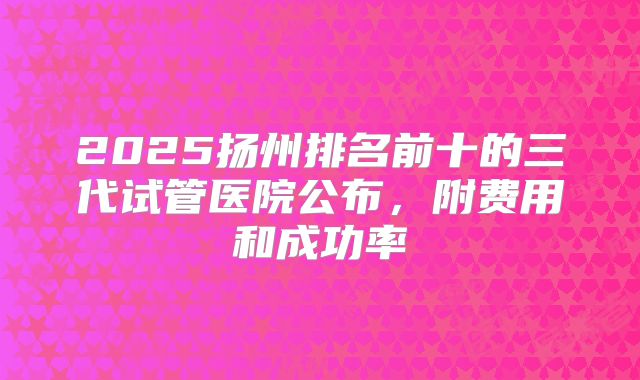 2025扬州排名前十的三代试管医院公布，附费用和成功率