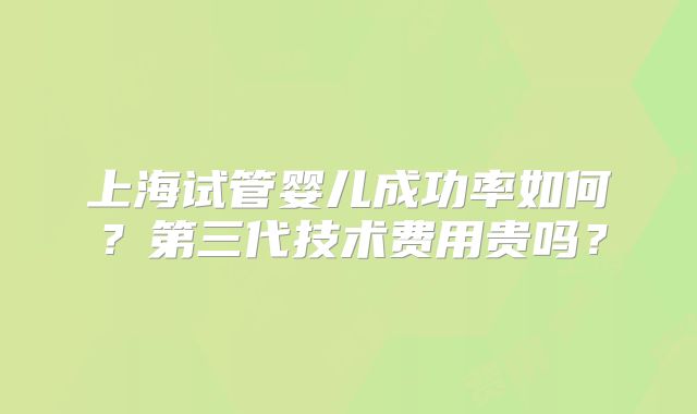 上海试管婴儿成功率如何？第三代技术费用贵吗？