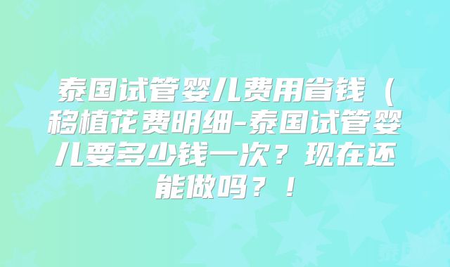 泰国试管婴儿费用省钱（移植花费明细-泰国试管婴儿要多少钱一次？现在还能做吗？！