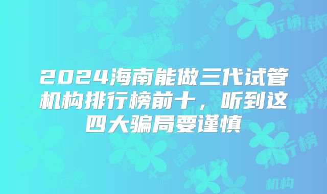 2024海南能做三代试管机构排行榜前十,听到这四大骗局要谨慎