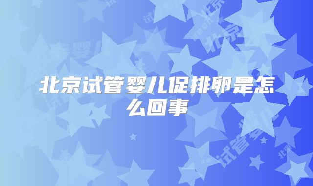 北京试管婴儿促排卵是怎么回事