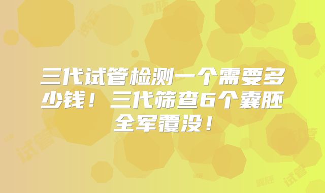 三代试管检测一个需要多少钱！三代筛查6个囊胚全军覆没！