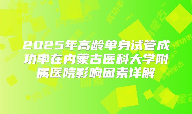 2025年高龄单身试管成功率在内蒙古医科大学附属医院影响因素详解