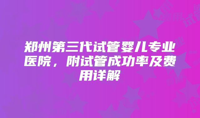 郑州第三代试管婴儿专业医院，附试管成功率及费用详解