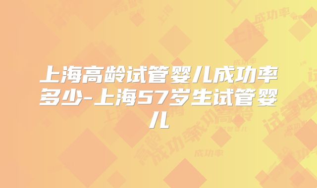 上海高龄试管婴儿成功率多少-上海57岁生试管婴儿