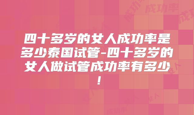 四十多岁的女人成功率是多少泰国试管-四十多岁的女人做试管成功率有多少！