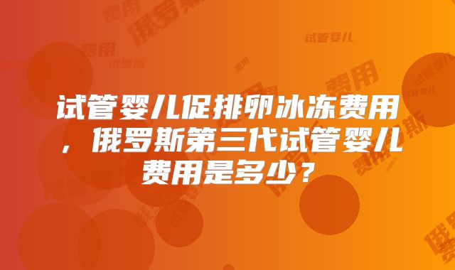 试管婴儿促排卵冰冻费用，俄罗斯第三代试管婴儿费用是多少？