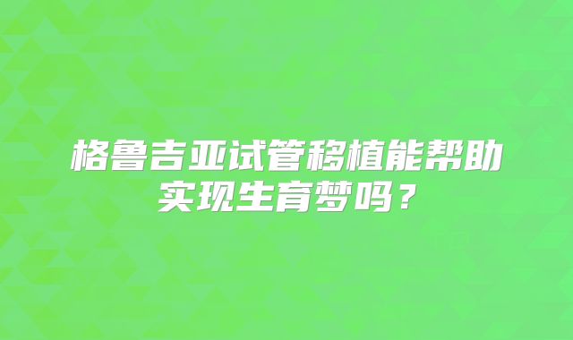 格鲁吉亚试管移植能帮助实现生育梦吗？