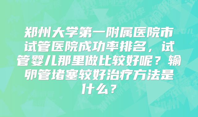 郑州大学第一附属医院市试管医院成功率排名，试管婴儿那里做比较好呢？输卵管堵塞较好治疗方法是什么？