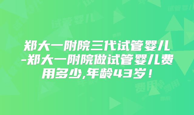 郑大一附院三代试管婴儿-郑大一附院做试管婴儿费用多少,年龄43岁！