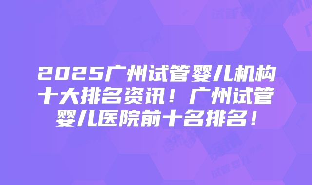2025广州试管婴儿机构十大排名资讯！广州试管婴儿医院前十名排名！