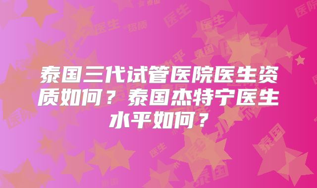 泰国三代试管医院医生资质如何?泰国杰特宁医生水平如何?