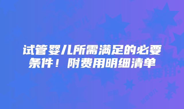 试管婴儿所需满足的必要条件！附费用明细清单