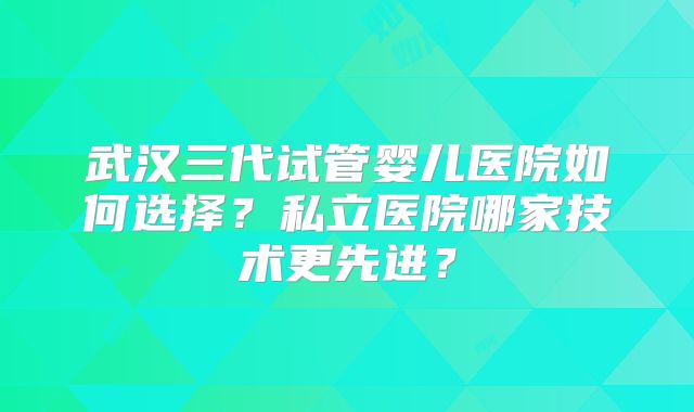 武汉三代试管婴儿医院如何选择？私立医院哪家技术更先进？