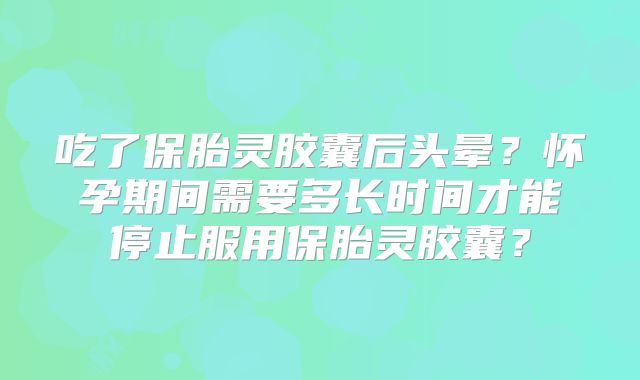 吃了保胎灵胶囊后头晕？怀孕期间需要多长时间才能停止服用保胎灵胶囊？