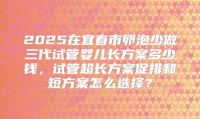 2025在宜春市卵泡少做三代试管婴儿长方案多少钱，试管超长方案促排和短方案怎么选择？