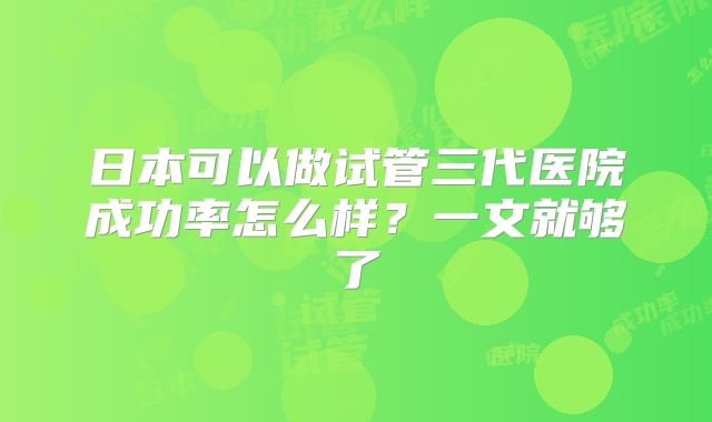 日本可以做试管三代医院成功率怎么样？一文就够了