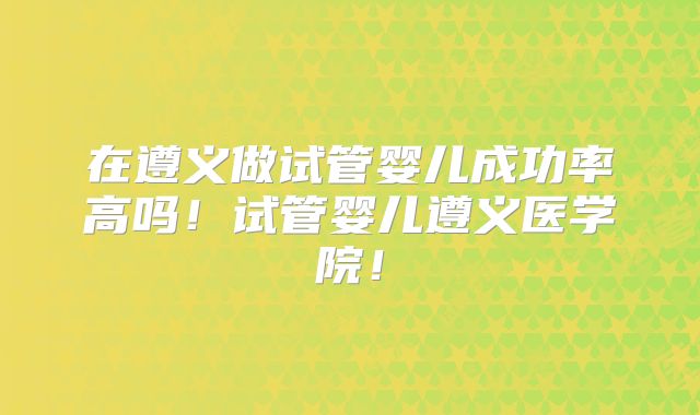 在遵义做试管婴儿成功率高吗！试管婴儿遵义医学院！