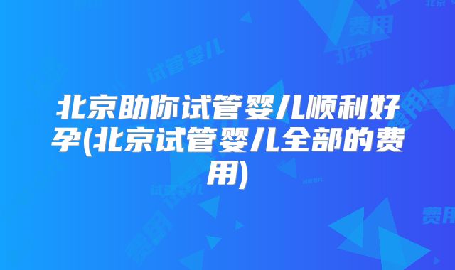 北京助你试管婴儿顺利好孕(北京试管婴儿全部的费用)