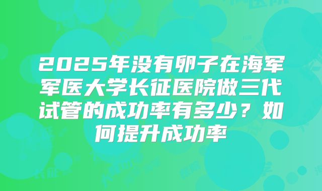2025年没有卵子在海军军医大学长征医院做三代试管的成功率有多少?如何提升成功率