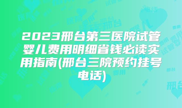 2023邢台第三医院试管婴儿费用明细省钱必读实用指南(邢台三院预约挂号电话)