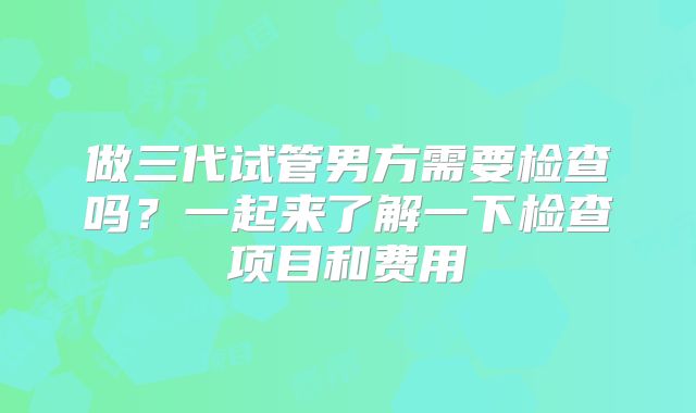 做三代试管男方需要检查吗？一起来了解一下检查项目和费用