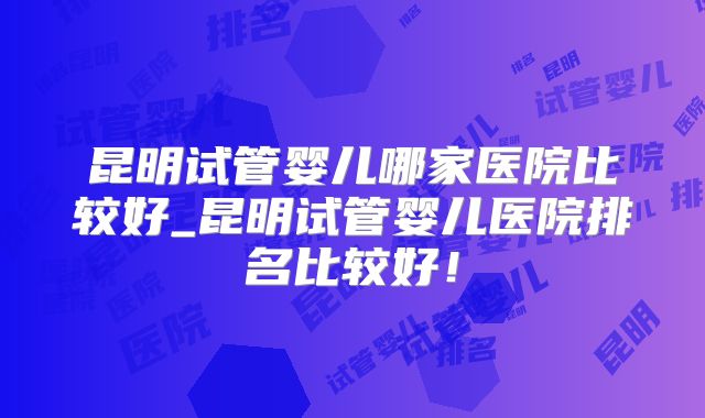 昆明试管婴儿哪家医院比较好_昆明试管婴儿医院排名比较好！