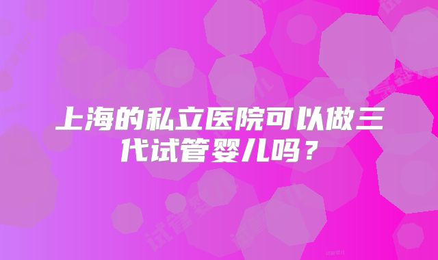 上海的私立医院可以做三代试管婴儿吗?