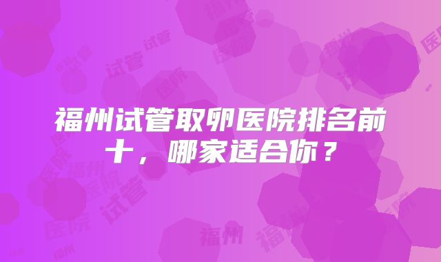 福州试管取卵医院排名前十，哪家适合你？