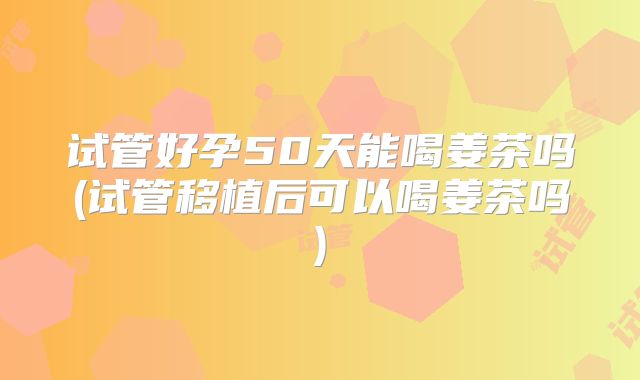 试管好孕50天能喝姜茶吗(试管移植后可以喝姜茶吗)